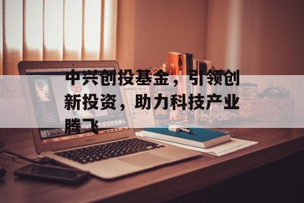 中兴创投基金，引领创新投资，助力科技产业腾飞