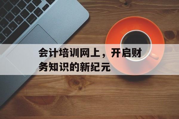 会计培训网上，开启财务知识的新纪元