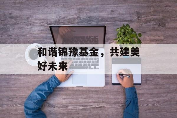 和谐锦豫基金，共建美好未来