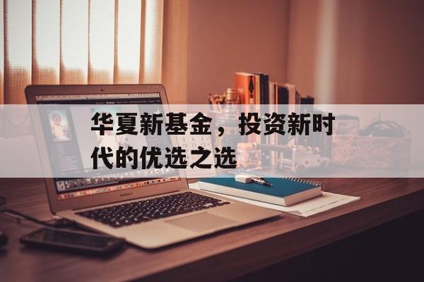 华夏新基金，投资新时代的优选之选