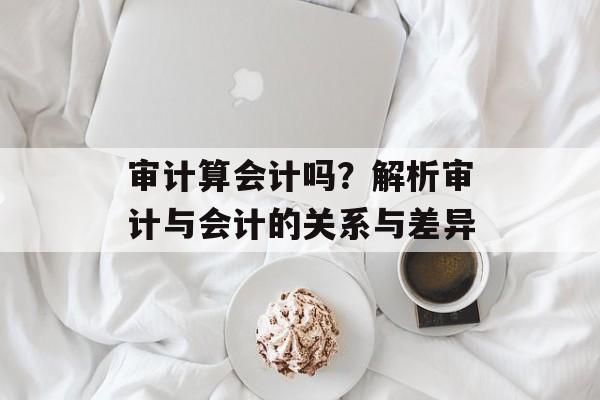 审计算会计吗？解析审计与会计的关系与差异