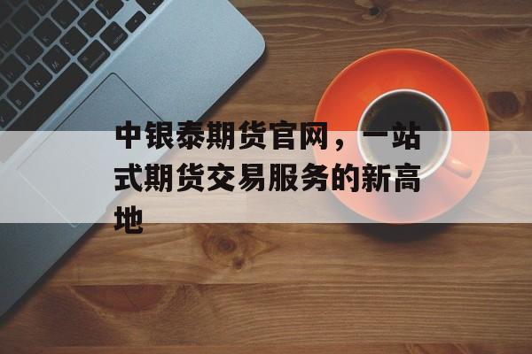 中银泰期货官网，一站式期货交易服务的新高地