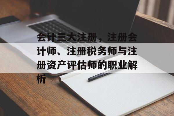 会计三大注册，注册会计师、注册税务师与注册资产评估师的职业解析