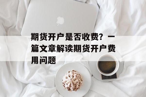 期货开户是否收费？一篇文章解读期货开户费用问题