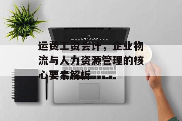 运费工资会计，企业物流与人力资源管理的核心要素解析
