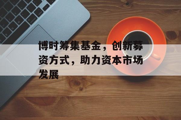 博时筹集基金，创新募资方式，助力资本市场发展
