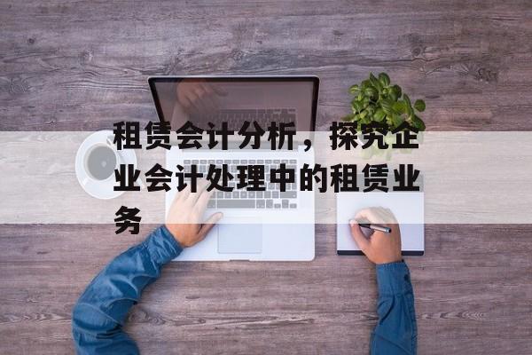 租赁会计分析，探究企业会计处理中的租赁业务