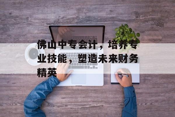 佛山中专会计，培养专业技能，塑造未来财务精英