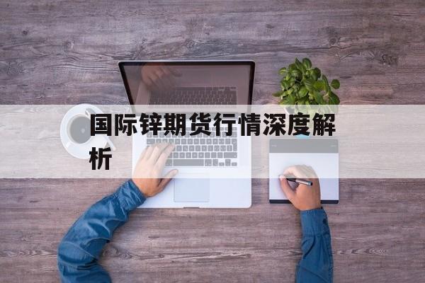 国际锌期货行情深度解析