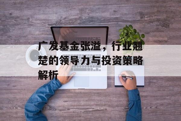 广发基金张溢，行业翘楚的领导力与投资策略解析