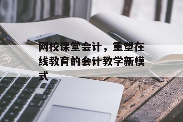 网校课堂会计，重塑在线教育的会计教学新模式