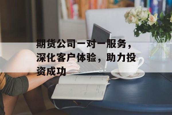 期货公司一对一服务，深化客户体验，助力投资成功