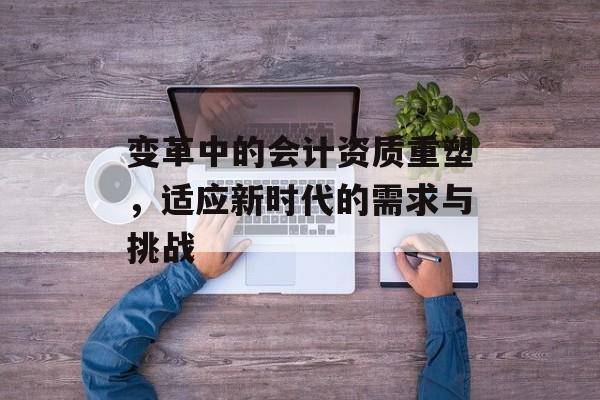 变革中的会计资质重塑，适应新时代的需求与挑战