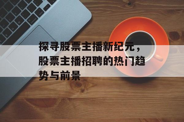 探寻股票主播新纪元，股票主播招聘的热门趋势与前景