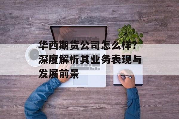 华西期货公司怎么样？深度解析其业务表现与发展前景