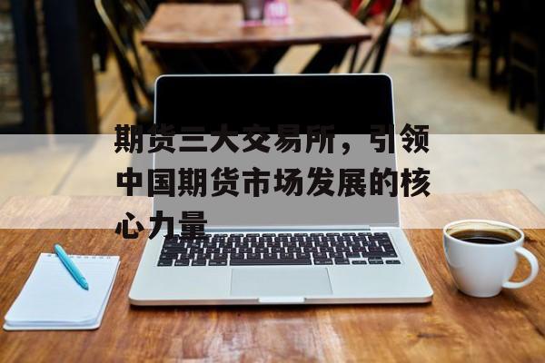 期货三大交易所，引领中国期货市场发展的核心力量