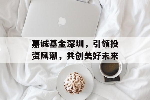 嘉诚基金深圳，引领投资风潮，共创美好未来