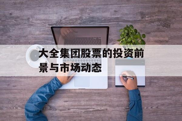 大全集团股票的投资前景与市场动态