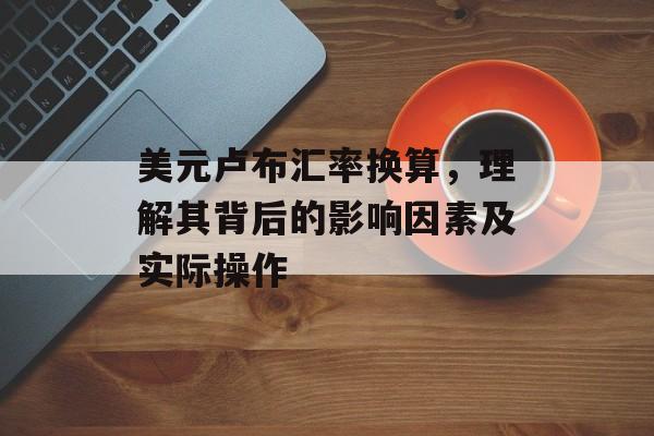 美元卢布汇率换算，理解其背后的影响因素及实际操作