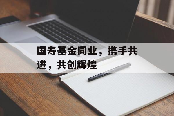 国寿基金同业，携手共进，共创辉煌