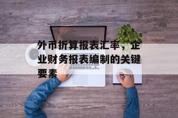 外币折算报表汇率，企业财务报表编制的关键要素