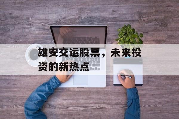 雄安交运股票，未来投资的新热点