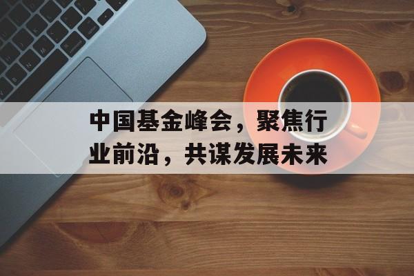 中国基金峰会，聚焦行业前沿，共谋发展未来