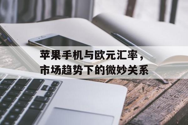 苹果手机与欧元汇率，市场趋势下的微妙关系
