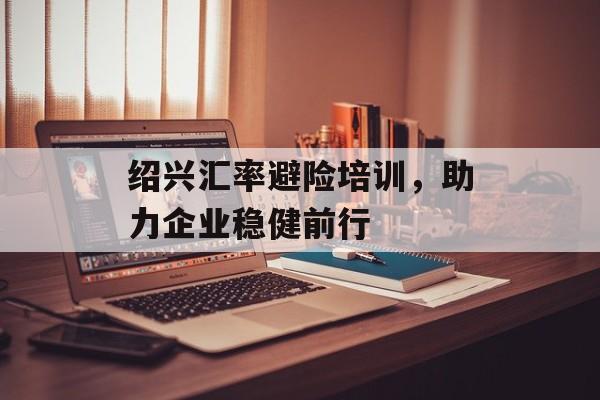 绍兴汇率避险培训，助力企业稳健前行