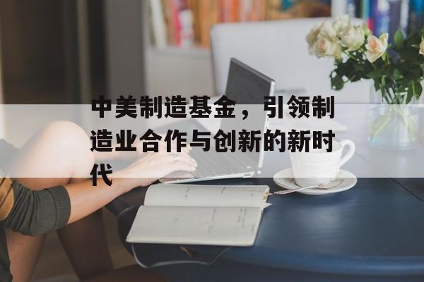 中美制造基金，引领制造业合作与创新的新时代