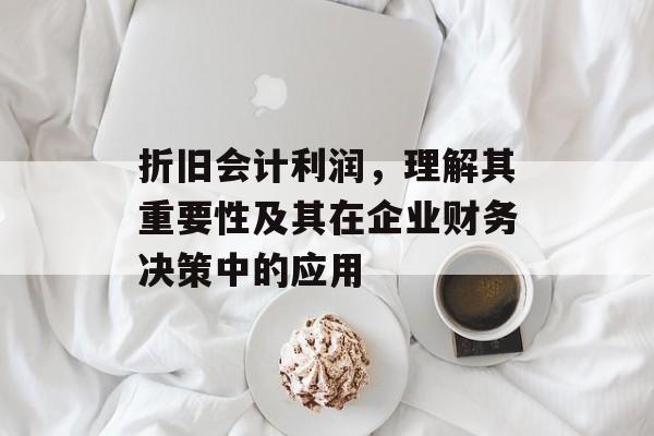 折旧会计利润，理解其重要性及其在企业财务决策中的应用