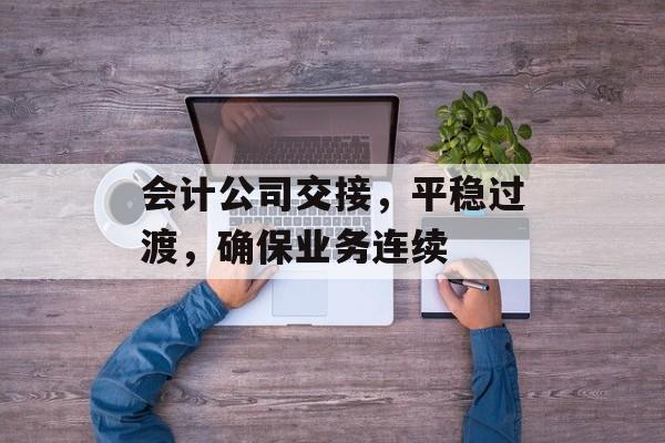 会计公司交接，平稳过渡，确保业务连续