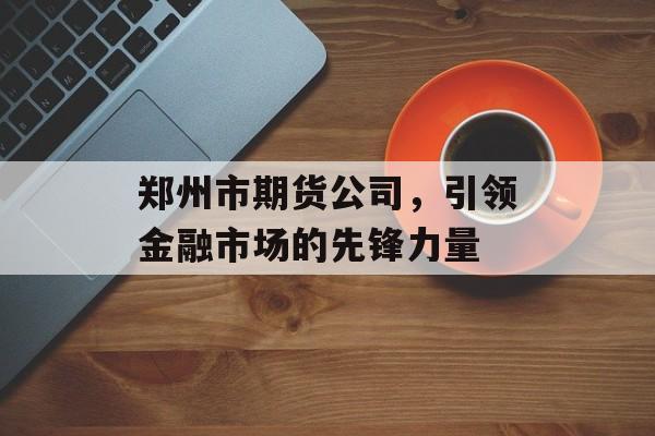 郑州市期货公司，引领金融市场的先锋力量