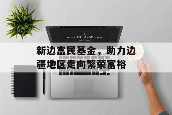 新边富民基金，助力边疆地区走向繁荣富裕