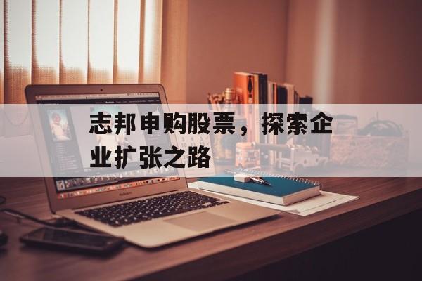 志邦申购股票，探索企业扩张之路