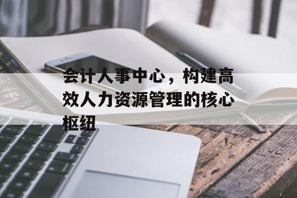 会计人事中心，构建高效人力资源管理的核心枢纽