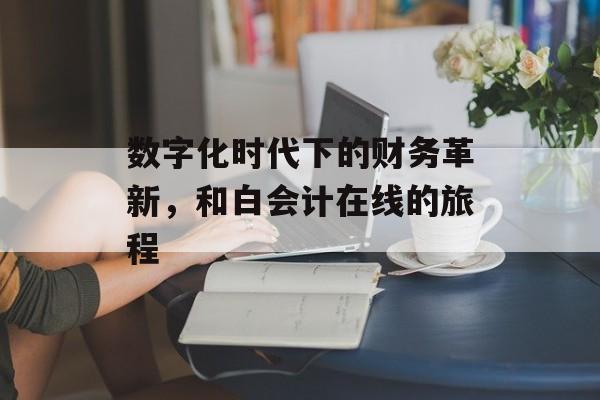 数字化时代下的财务革新，和白会计在线的旅程