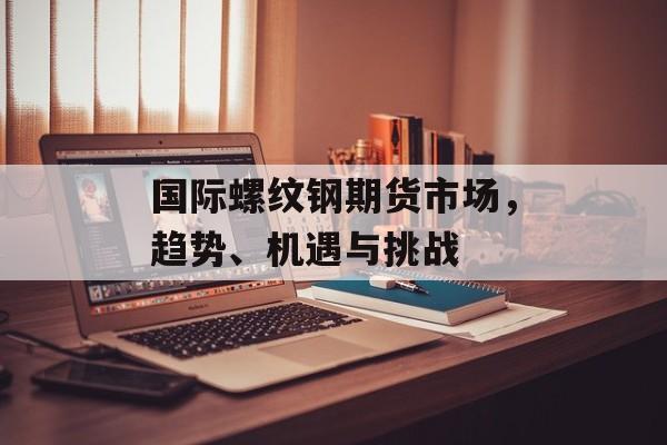 国际螺纹钢期货市场，趋势、机遇与挑战