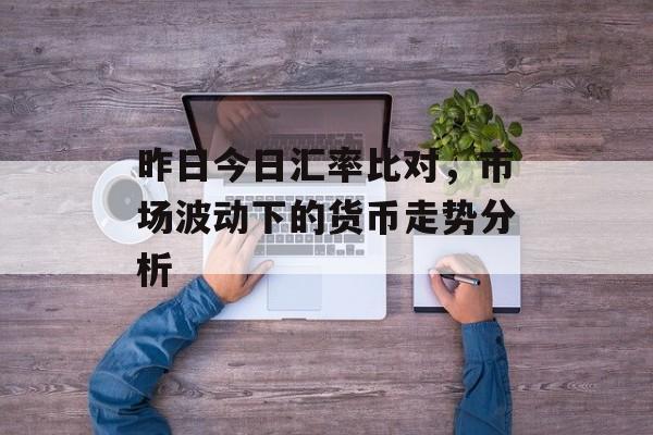 昨日今日汇率比对，市场波动下的货币走势分析