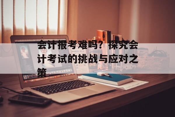 会计报考难吗？探究会计考试的挑战与应对之策