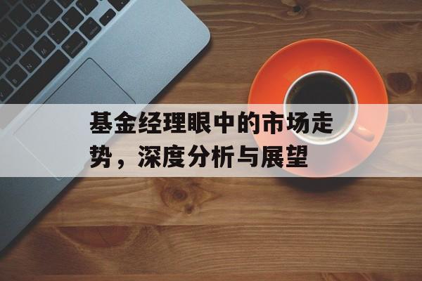 基金经理眼中的市场走势，深度分析与展望