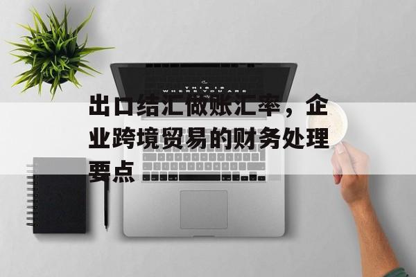 出口结汇做账汇率，企业跨境贸易的财务处理要点