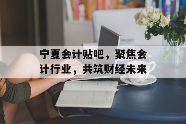 宁夏会计贴吧，聚焦会计行业，共筑财经未来