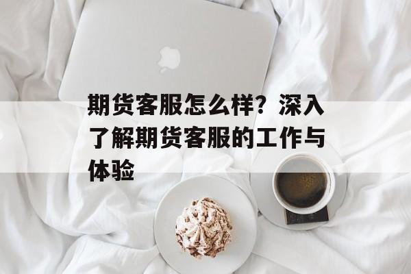 期货客服怎么样？深入了解期货客服的工作与体验