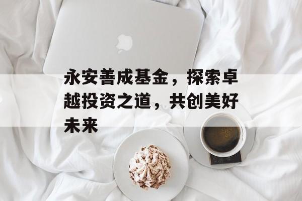 永安善成基金，探索卓越投资之道，共创美好未来
