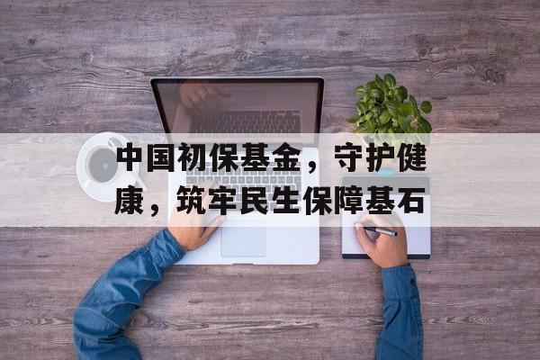中国初保基金，守护健康，筑牢民生保障基石