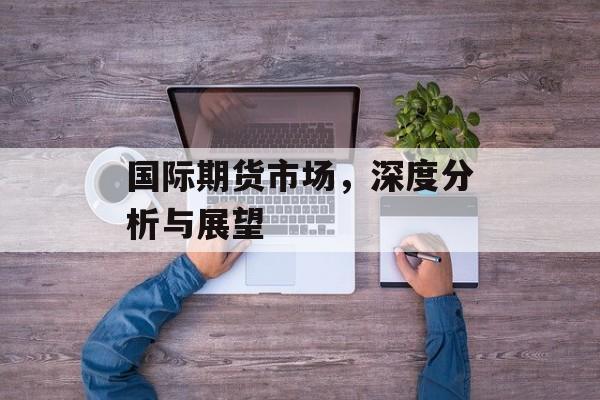国际期货市场，深度分析与展望