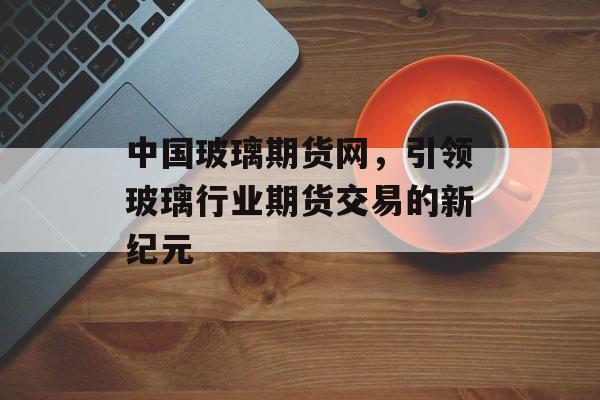 中国玻璃期货网，引领玻璃行业期货交易的新纪元