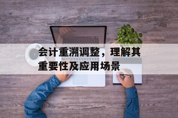 会计重溯调整，理解其重要性及应用场景