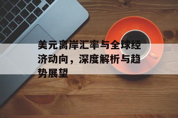 美元离岸汇率与全球经济动向，深度解析与趋势展望